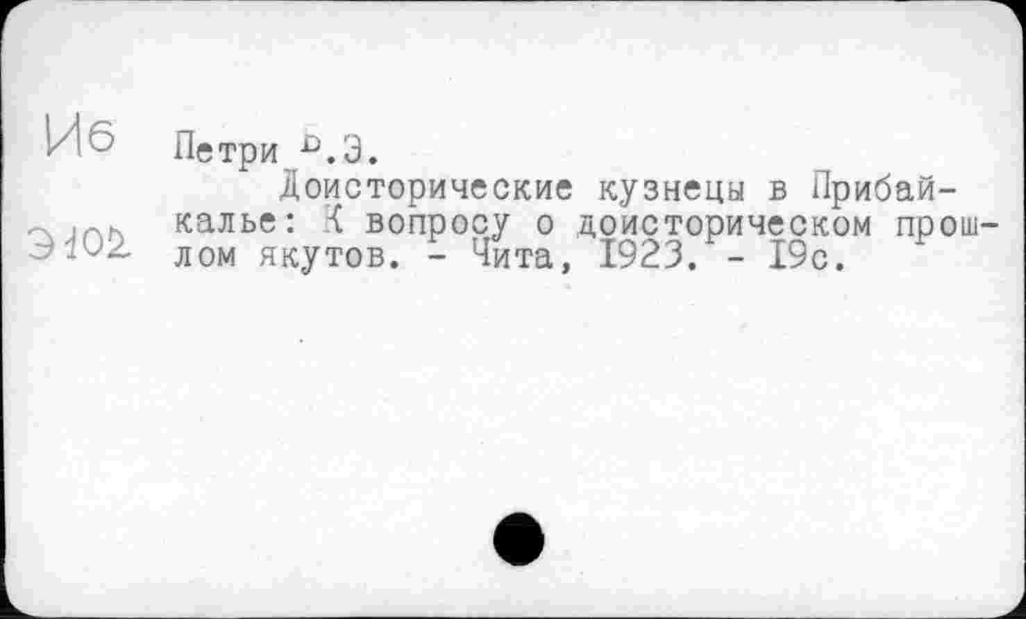 ﻿Иб
3W2.
Петри û.3.
Доисторические кузнецы в Прибайкалье: вопросу о доисторическом прошлом якутов. - Чита, 1923. - 19с.